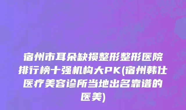 宿州市耳朵缺损整形整形医院排行榜十强机构大PK(宿州韩仕医疗美容诊所当地出名靠谱的医美)