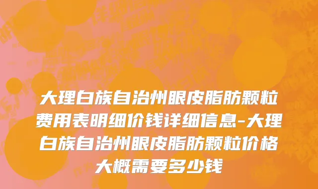 大理白族自治州眼皮脂肪颗粒费用表明细价钱详细信息-大理白族自治州眼皮脂肪颗粒价格大概需要多少钱