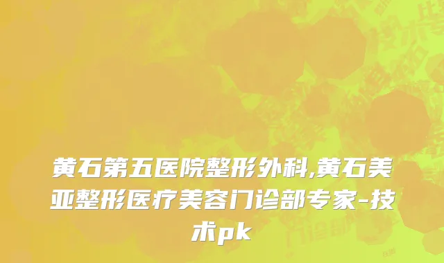 黄石第五医院整形外科,黄石美亚整形医疗美容门诊部专家-技术pk