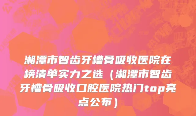 湘潭市智齿牙槽骨吸收医院在榜清单实力之选（湘潭市智齿牙槽骨吸收口腔医院热门top亮点公布）