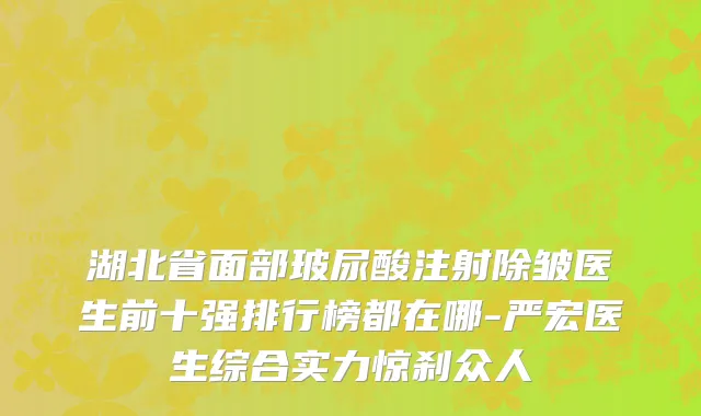 湖北省面部玻尿酸注射除皱医生前十强排行榜都在哪-严宏医生综合实力惊刹众人