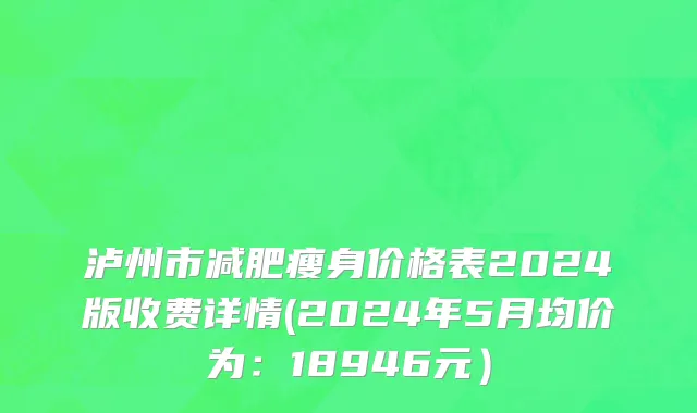 泸州市减肥瘦身价格表2024版收费详情(2024年5月均价为：18946元）