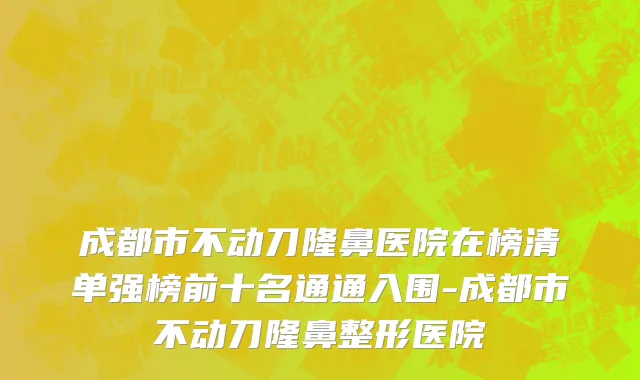 成都市不动刀隆鼻医院在榜清单强榜前十名通通入围-成都市不动刀隆鼻整形医院