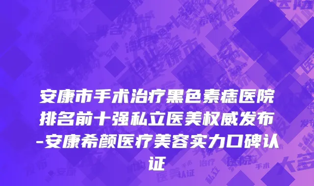 安康市手术治疗黑色素痣医院排名前十强私立医美权威发布-安康希颜医疗美容实力口碑认证