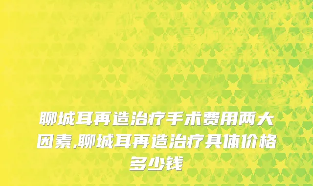 聊城耳再造治疗手术费用两大因素,聊城耳再造治疗具体价格多少钱