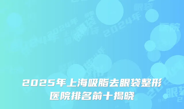 2025年上海吸脂去眼袋整形医院排名前十揭晓
