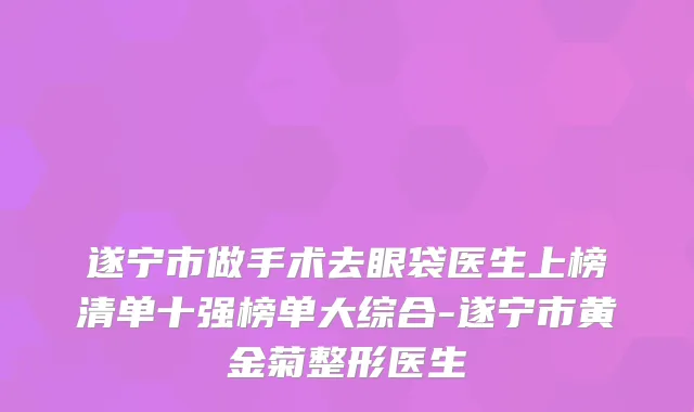 遂宁市做手术去眼袋医生上榜清单十强榜单大综合-遂宁市黄金菊整形医生