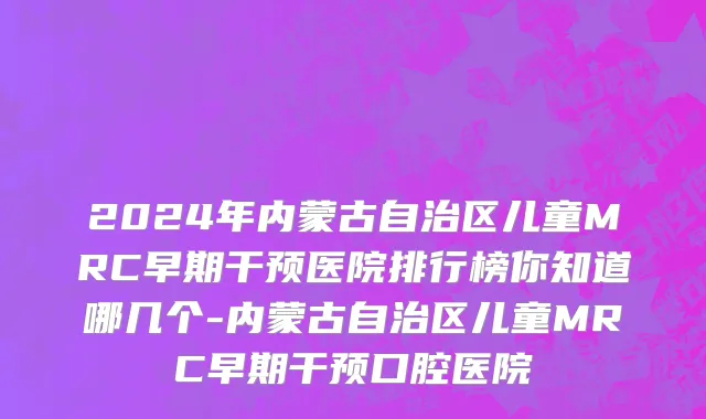 2024年内蒙古自治区儿童MRC早期干预医院排行榜你知道哪几个-内蒙古自治区儿童MRC早期干预口腔医院