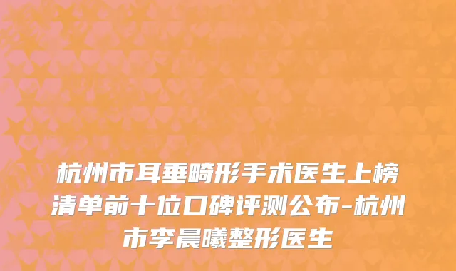 杭州市耳垂畸形手术医生上榜清单前十位口碑评测公布-杭州市李晨曦整形医生