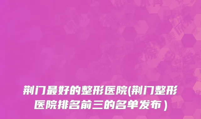 荆门最好的整形医院(荆门整形医院排名前三的名单发布）