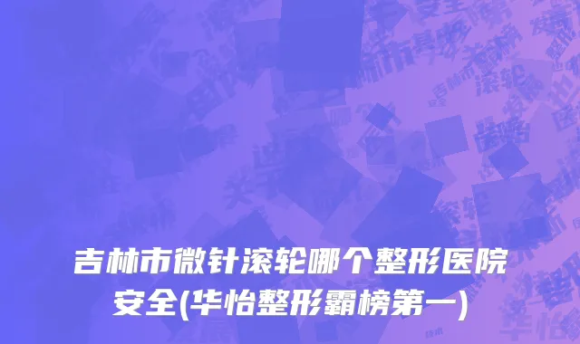 吉林市微针滚轮哪个整形医院安全(华怡整形霸榜第一)