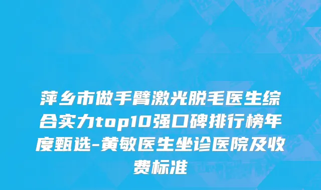 萍乡市做手臂激光脱毛医生综合实力top10强口碑排行榜年度甄选-黄敏医生坐诊医院及收费标准