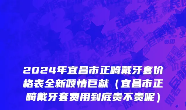 2024年宜昌市正畸戴牙套价格表全新倾情巨献（宜昌市正畸戴牙套费用到底贵不贵呢）