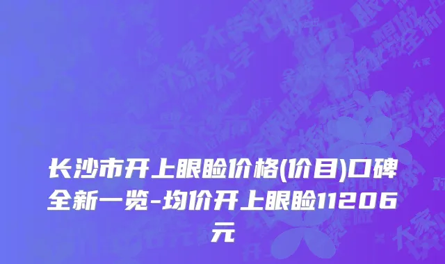 长沙市开上眼睑价格(价目)口碑全新一览-均价开上眼睑11206元