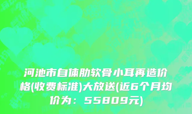 河池市自体肋软骨小耳再造价格(收费标准)大放送(近6个月均价为：55809元)