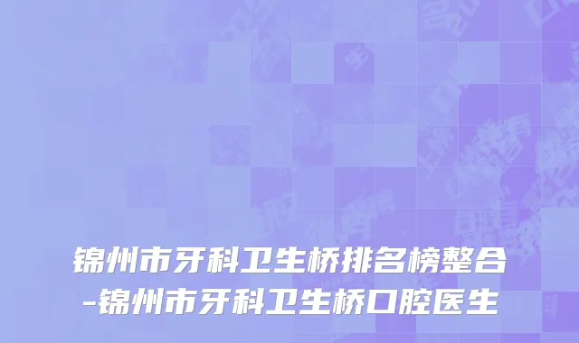 锦州市牙科卫生桥排名榜整合-锦州市牙科卫生桥口腔医生