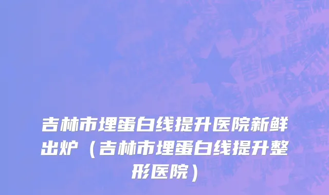 吉林市埋蛋白线提升医院新鲜出炉（吉林市埋蛋白线提升整形医院）