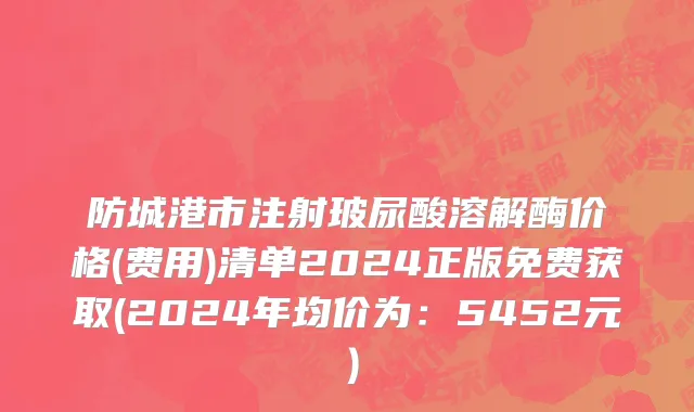 防城港市注射玻尿酸溶解酶价格(费用)清单2024正版免费获取(2024年均价为：5452元）