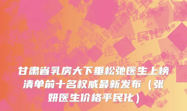甘肃省乳房大下垂松弛医生上榜清单前十名权威最新发布（张妍医生价格平民化）