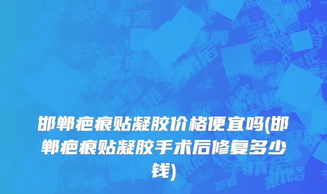 邯郸疤痕贴凝胶价格便宜吗(邯郸疤痕贴凝胶手术后修复多少钱)