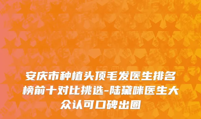 安庆市种植头顶毛发医生排名榜前十对比挑选-陆黛咪医生大众认可口碑出圈