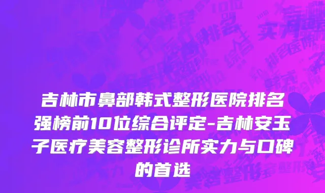 吉林市鼻部韩式整形医院排名强榜前10位综合评定-吉林安玉子医疗美容整形诊所实力与口碑的首选