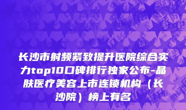 长沙市射频紧致提升医院综合实力top10口碑排行独家公布-晶肤医疗美容上市连锁机构（长沙院）榜上有名