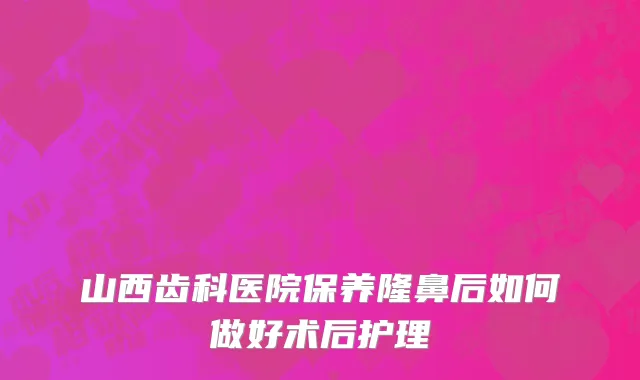 山西齿科医院保养隆鼻后如何做好术后护理