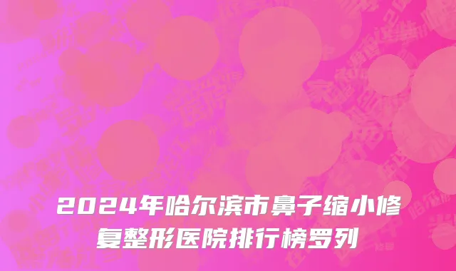 2024年哈尔滨市鼻子缩小修复整形医院排行榜罗列