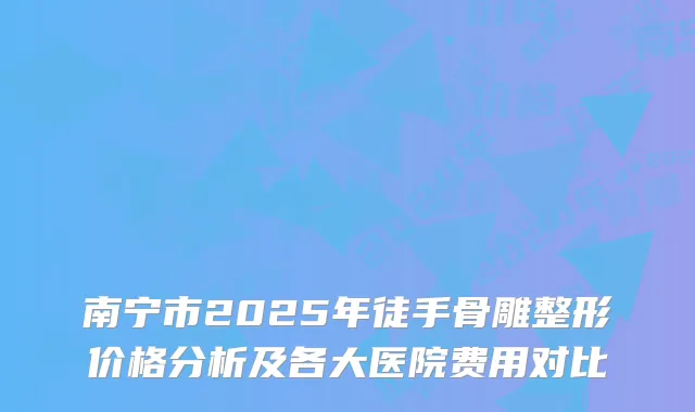 南宁市2025年徒手骨雕整形价格分析及各大医院费用对比