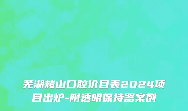 芜湖赭山口腔价目表2024项目出炉-附透明保持器案例