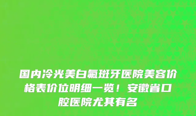 国内冷光美白氟斑牙医院美容价格表价位明细一览！安徽省口腔医院尤其有名