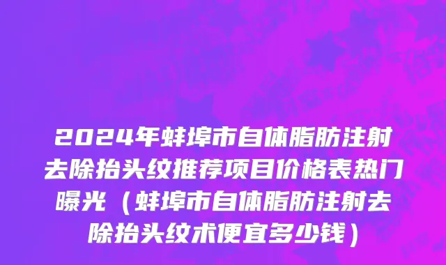 2024年蚌埠市自体脂肪注射去除抬头纹推荐项目价格表热门曝光（蚌埠市自体脂肪注射去除抬头纹术便宜多少钱）