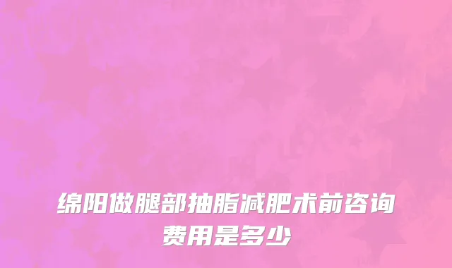 绵阳做腿部抽脂减肥术前咨询费用是多少