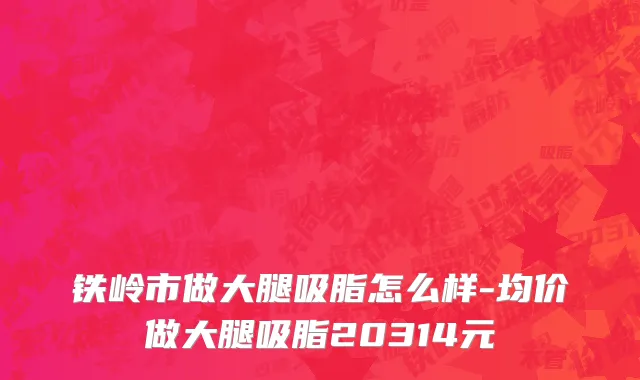 铁岭市做大腿吸脂怎么样-均价做大腿吸脂20314元