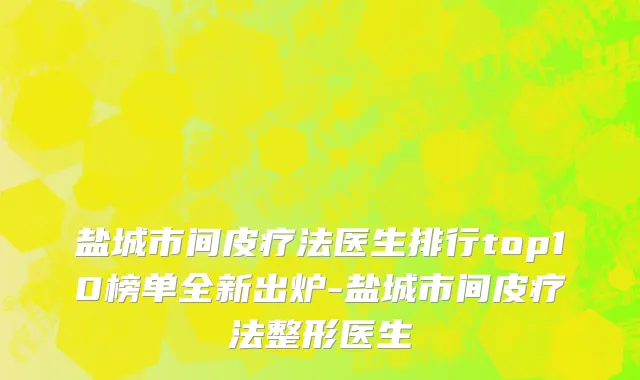 盐城市间皮疗法医生排行top10榜单全新出炉-盐城市间皮疗法整形医生