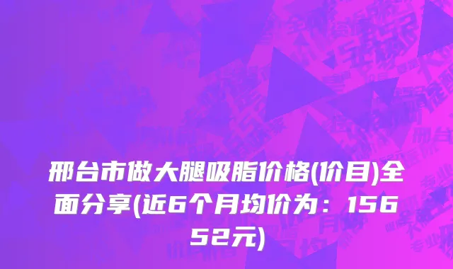 邢台市做大腿吸脂价格(价目)全面分享(近6个月均价为：15652元)