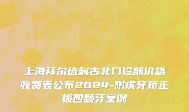 上海拜尔齿科古北门诊部价格收费表公布2024-附虎牙矫正拔四颗牙案例