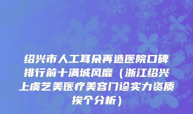 绍兴市人工耳朵再造医院口碑排行前十满城风靡（浙江绍兴上虞艺美医疗美容门诊实力资质挨个分析）
