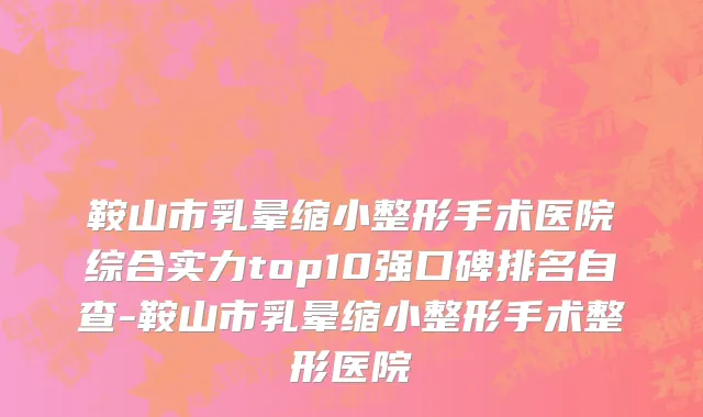 鞍山市乳晕缩小整形手术医院综合实力top10强口碑排名自查-鞍山市乳晕缩小整形手术整形医院