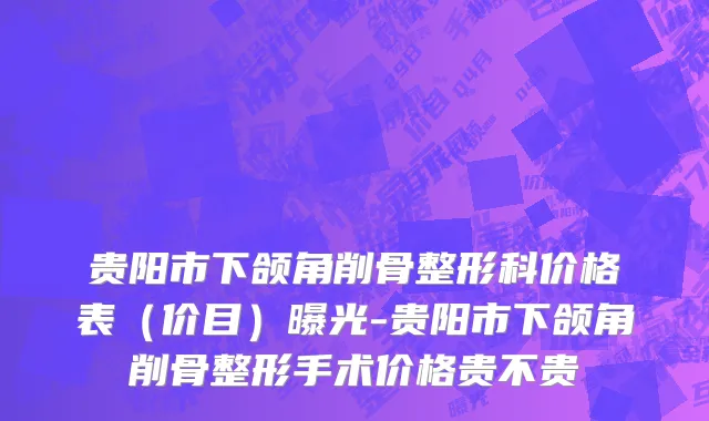 贵阳市下颌角削骨整形科价格表（价目）曝光-贵阳市下颌角削骨整形手术价格贵不贵