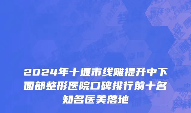 2024年十堰市线雕提升中下面部整形医院口碑排行前十名知名医美落地