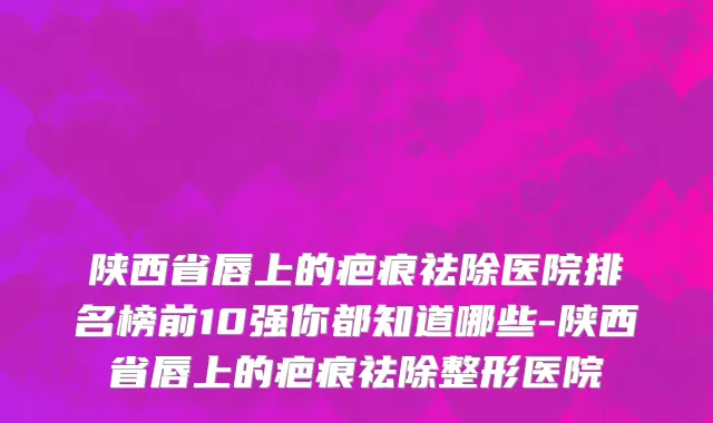 陕西省唇上的疤痕祛除医院排名榜前10强你都知道哪些-陕西省唇上的疤痕祛除整形医院
