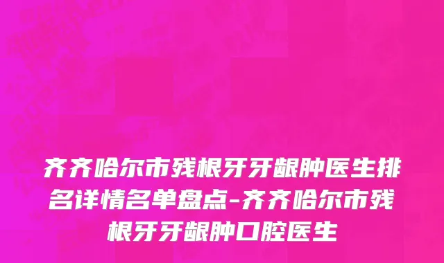 齐齐哈尔市残根牙牙龈肿医生排名详情名单盘点-齐齐哈尔市残根牙牙龈肿口腔医生
