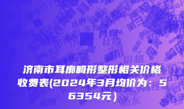 济南市耳廓畸形整形相关价格收费表(2024年3月均价为：56354元）