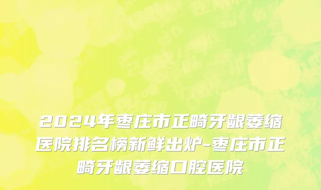 2024年枣庄市正畸牙龈萎缩医院排名榜新鲜出炉-枣庄市正畸牙龈萎缩口腔医院