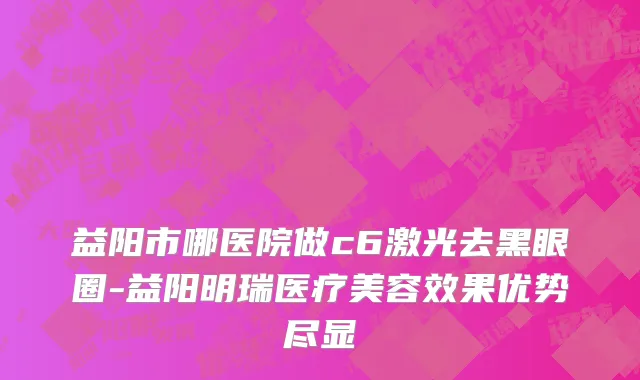 益阳市哪医院做c6激光去黑眼圈-益阳明瑞医疗美容效果优势尽显