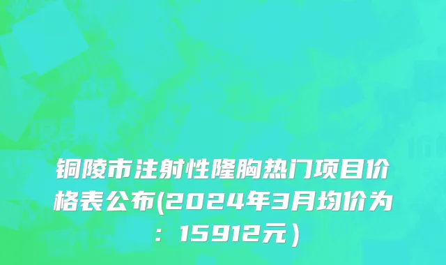 铜陵市注射性隆胸热门项目价格表公布(2024年3月均价为：15912元）