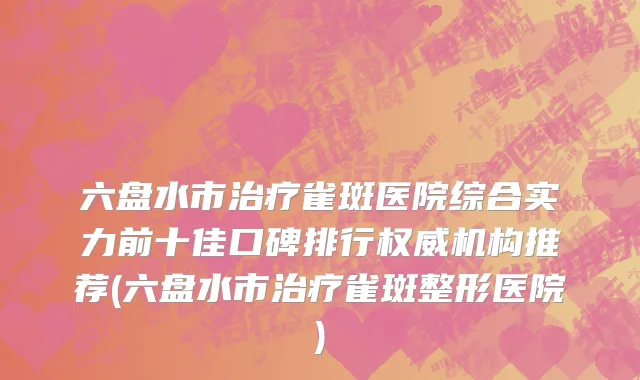 六盘水市治疗雀斑医院综合实力前十佳口碑排行权威机构推荐(六盘水市治疗雀斑整形医院)