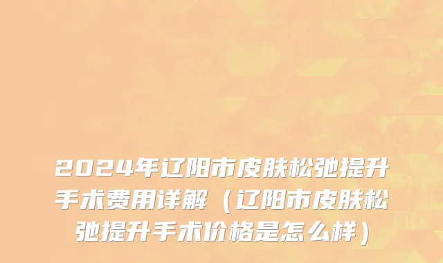 2024年辽阳市皮肤松弛提升手术费用详解（辽阳市皮肤松弛提升手术价格是怎么样）